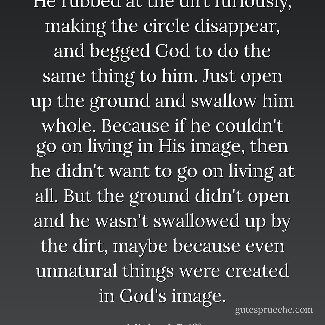 He rubbed at the dirt furiously, making the circle disappear, and begged God to do the same thing to him. Just open up the ground and swallow him whole. Because if he couldn't go on living in His image, then he didn't want to go on living at all. But the ground didn't open and he wasn't swallowed up by the dirt, maybe because even unnatural things were created in God's image. - Michael Griffo