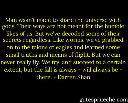 Man wasn't made to share the universe with gods. Their ways are not meant for the humble likes of us. But we've decoded some of their secrets regardless. Like worms, we've grabbed on to the talons of eagles and learned some small truths and means of flight. But we can never really fly. We try, and succeed to a certain extent, but the fall is always - will always be - there. - Darren Shan