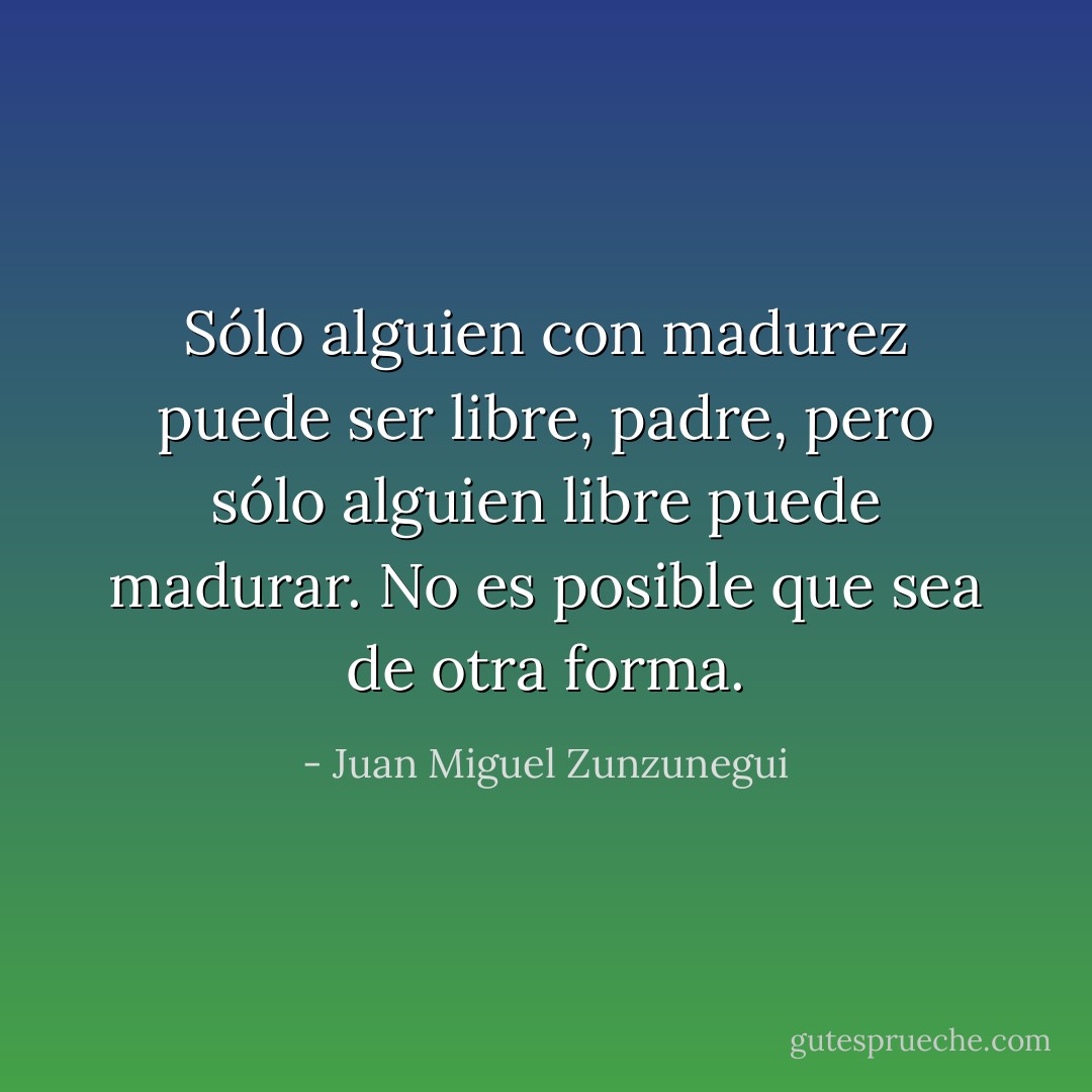 Sólo alguien con madurez puede ser libre, padre, pero sólo alguien libre puede madurar. No es posible que sea de otra forma. - Juan Miguel Zunzunegui