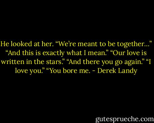 He looked at her. “We’re meant to be together…”<br />“And this is exactly what I mean.”<br />“Our love is written in the stars.”<br />“And there you go again.”<br />“I love you.”<br />“You bore me. - Derek Landy