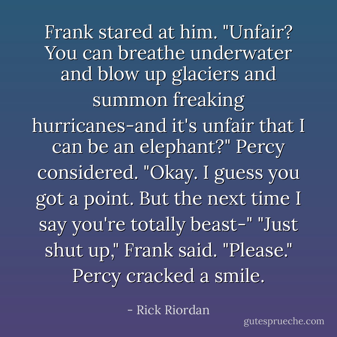 Frank stared at him. "Unfair? You can breathe underwater and blow up glaciers and summon freaking hurricanes-and it's unfair that I can be an elephant?"<br />Percy considered. "Okay. I guess you got a point. But the next time I say you're totally beast-"<br />"Just shut up," Frank said. "Please."<br />Percy cracked a smile. - Rick Riordan