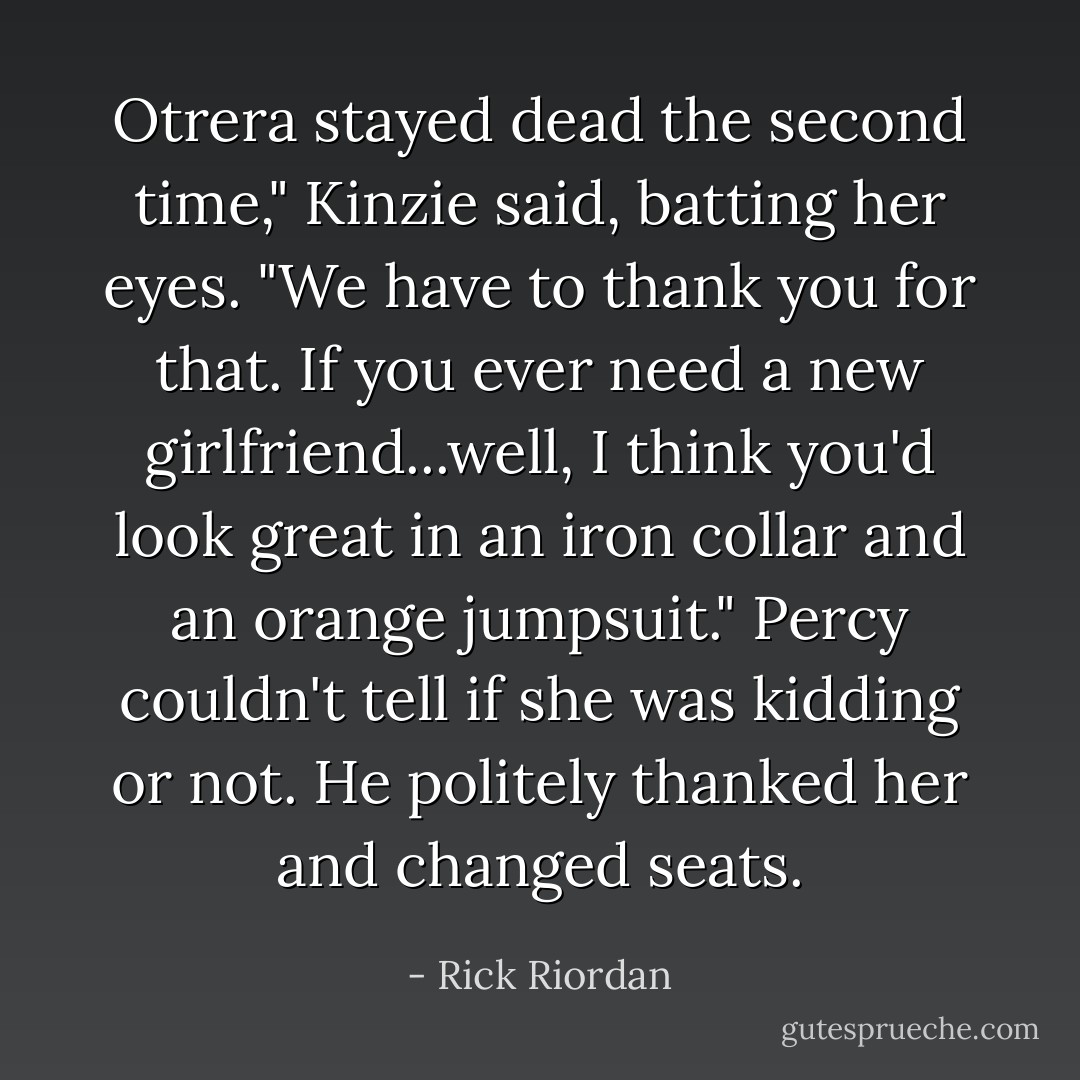 Otrera stayed dead the second time," Kinzie said, batting her eyes. "We have to thank you for that. If you ever need a new girlfriend...well, I think you'd look great in an iron collar and an orange jumpsuit."<br />Percy couldn't tell if she was kidding or not. He politely thanked her and changed seats. - Rick Riordan