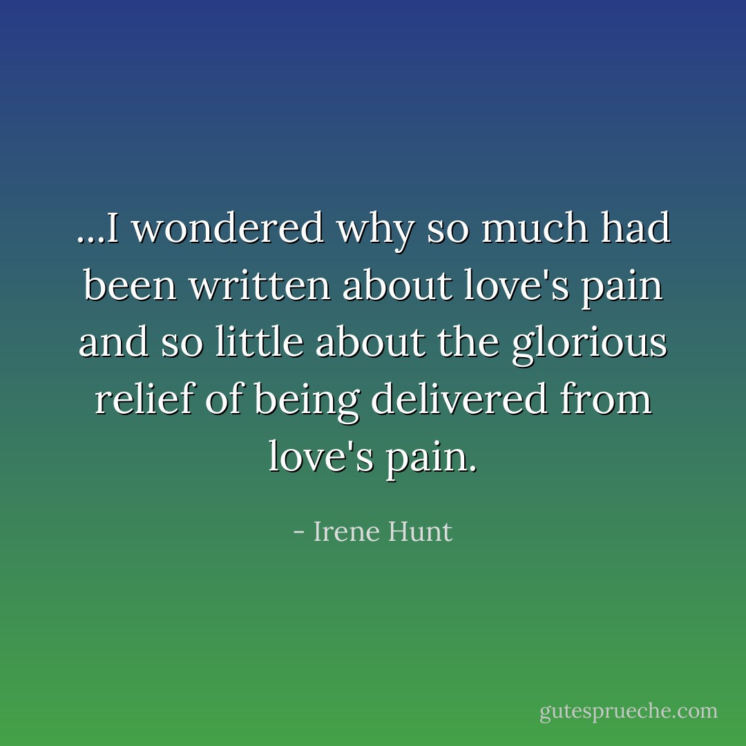 ...I wondered why so much had been written about love's pain and so little about the glorious relief of being delivered from love's pain. - Irene Hunt