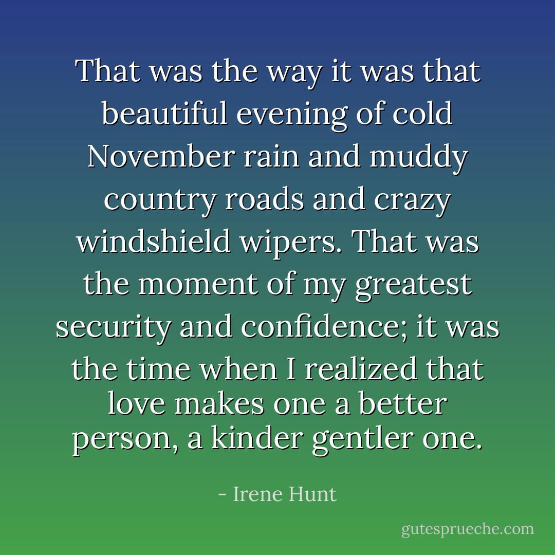 That was the way it was that beautiful evening of cold November rain and muddy country roads and crazy windshield wipers. That was the moment of my greatest security and confidence; it was the time when I realized that love makes one a better person, a kinder gentler one. - Irene Hunt