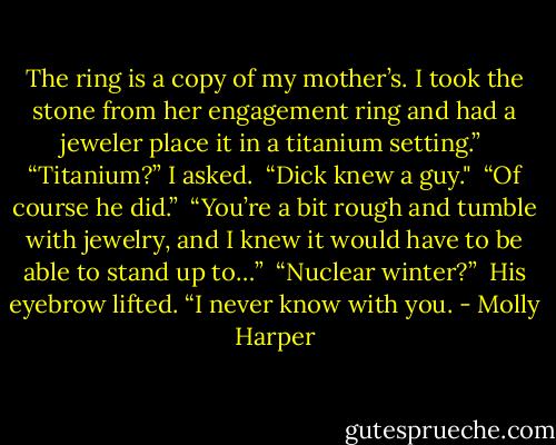 The ring is a copy of my mother’s. I took the stone from her engagement ring and had a jeweler place it in a titanium setting.”<br /><br />“Titanium?” I asked.<br /><br />“Dick knew a guy."<br /><br />“Of course he did.”<br /><br />“You’re a bit rough and tumble with jewelry, and I knew it would have to be able to stand up to…”<br /><br />“Nuclear winter?”<br /><br />His eyebrow lifted. “I never know with you. - Molly Harper