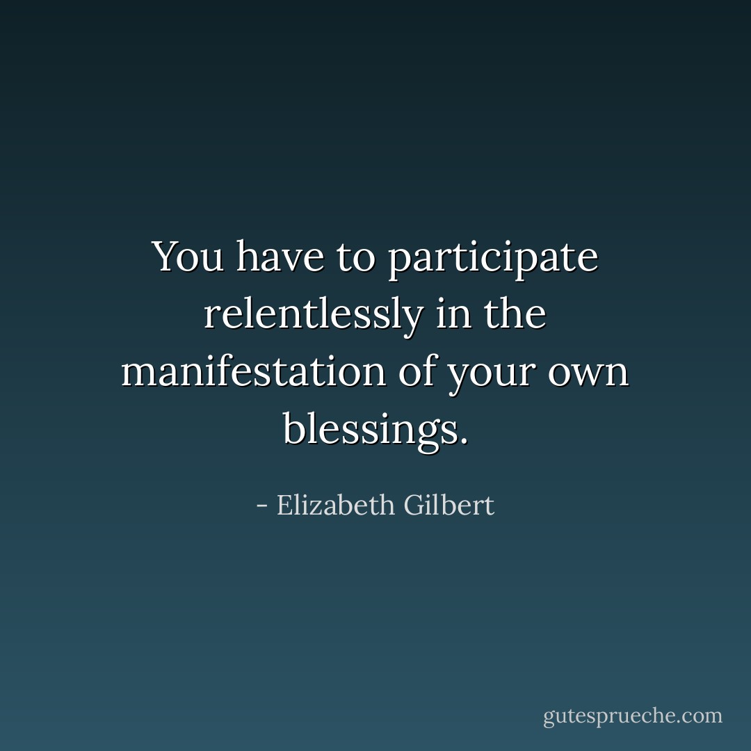 You have to participate relentlessly in the manifestation of your own blessings. - Elizabeth Gilbert
