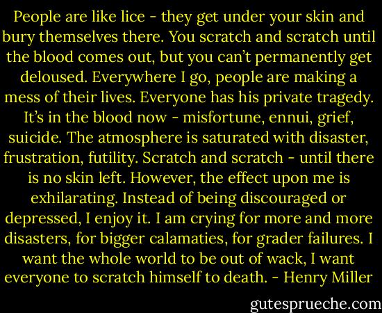 People are like lice - they get under your skin and bury themselves there. You scratch and scratch until the blood comes out, but you can’t permanently get deloused. Everywhere I go, people are making a mess of their lives. Everyone has his private tragedy. It’s in the blood now - misfortune, ennui, grief, suicide. The atmosphere is saturated with disaster, frustration, futility. Scratch and scratch - until there is no skin left. However, the effect upon me is exhilarating. Instead of being discouraged or depressed, I enjoy it. I am crying for more and more disasters, for bigger calamaties, for grader failures. I want the whole world to be out of wack, I want everyone to scratch himself to death. - Henry Miller
