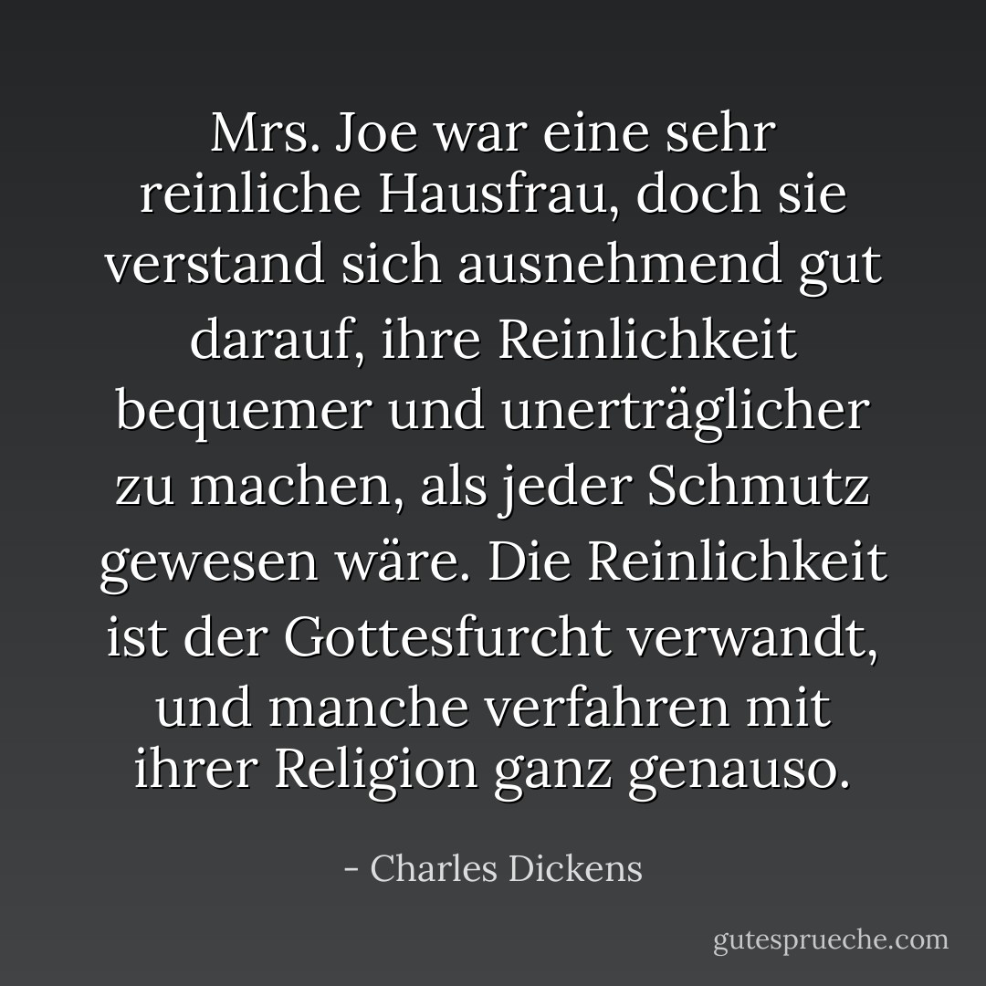 Mrs. Joe war eine sehr reinliche Hausfrau, doch sie verstand sich ausnehmend gut darauf, ihre Reinlichkeit bequemer und unerträglicher zu machen, als jeder Schmutz gewesen wäre. Die Reinlichkeit ist der Gottesfurcht verwandt, und manche verfahren mit ihrer Religion ganz genauso. - Charles Dickens