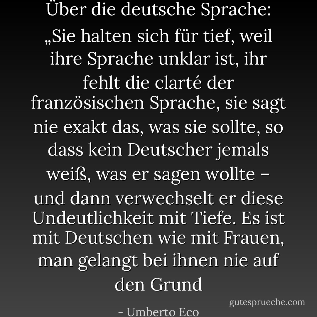 Über die deutsche Sprache: „Sie halten sich für tief, weil ihre Sprache unklar ist, ihr fehlt die clarté der französischen Sprache, sie sagt nie exakt das, was sie sollte, so dass kein Deutscher jemals weiß, was er sagen wollte – und dann verwechselt er diese Undeutlichkeit mit Tiefe. Es ist mit Deutschen wie mit Frauen, man gelangt bei ihnen nie auf den Grund - Umberto Eco