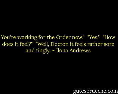 You're working for the Order now." <br />"Yes." <br />"How does it feel?" <br />"Well, Doctor, it feels rather sore and tingly. - Ilona Andrews