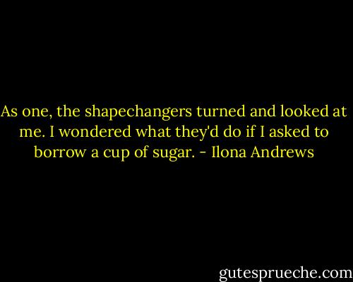 As one, the shapechangers turned and looked at me. I wondered what they'd do if I asked to borrow a cup of sugar. - Ilona Andrews