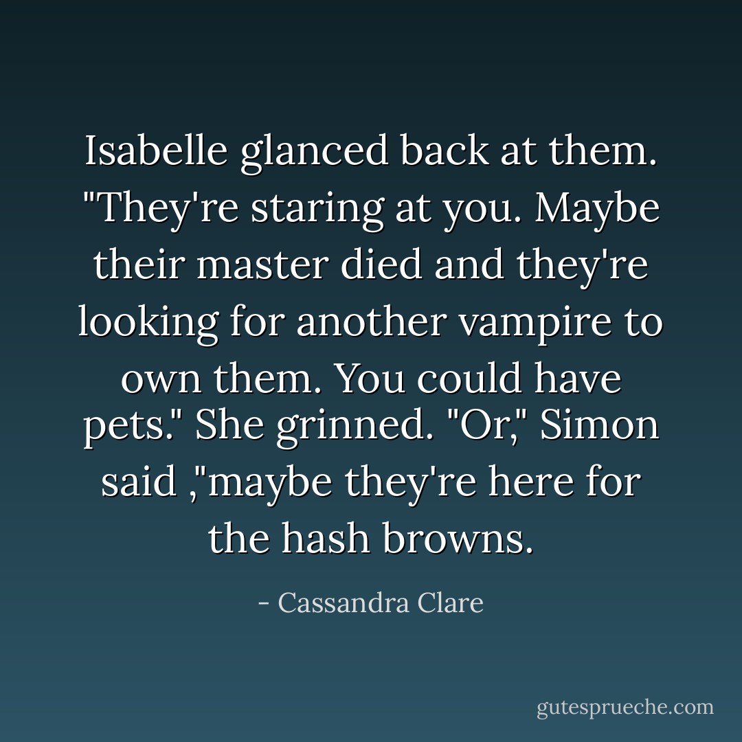 Isabelle glanced back at them. "They're staring at you. Maybe their master died and they're looking for another vampire to own them. You could have pets." She grinned.<br />"Or," Simon said ,"maybe they're here for the hash browns. - Cassandra Clare