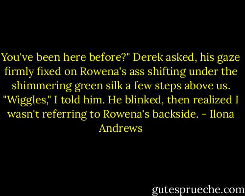 You've been here before?" Derek asked, his gaze firmly fixed on Rowena's ass shifting under the shimmering green silk a few steps above us. "Wiggles," I told him. He blinked, then realized I wasn't referring to Rowena's backside. - Ilona Andrews
