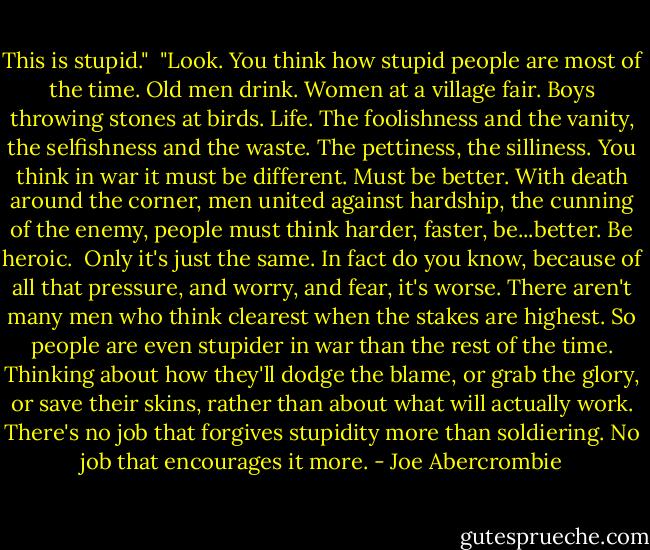 This is stupid."<br /><br />"Look. You think how stupid people are most of the time. Old men drink. Women at a village fair. Boys throwing stones at birds. Life. The foolishness and the vanity, the selfishness and the waste. The pettiness, the silliness. You think in war it must be different. Must be better. With death around the corner, men united against hardship, the cunning of the enemy, people must think harder, faster, be...better. Be heroic.<br /><br />Only it's just the same. In fact do you know, because of all that pressure, and worry, and fear, it's worse. There aren't many men who think clearest when the stakes are highest. So people are even stupider in war than the rest of the time. Thinking about how they'll dodge the blame, or grab the glory, or save their skins, rather than about what will actually work. There's no job that forgives stupidity more than soldiering. No job that encourages it more. - Joe Abercrombie