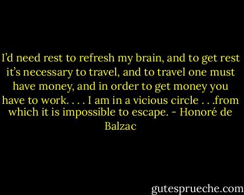 I’d need rest to refresh my brain, and to get rest it’s necessary to travel, and to travel one must have money, and in order to get money you have to work. . . . I am in a vicious circle . . .from which it is impossible to escape. - Honoré de Balzac