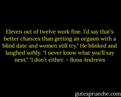 Eleven out of twelve work fine. I'd say that's better chances than getting an orgasm with a blind date and women still try." He blinked and laughed softly. "I never know what you'll say next." "I don't either. - Ilona Andrews