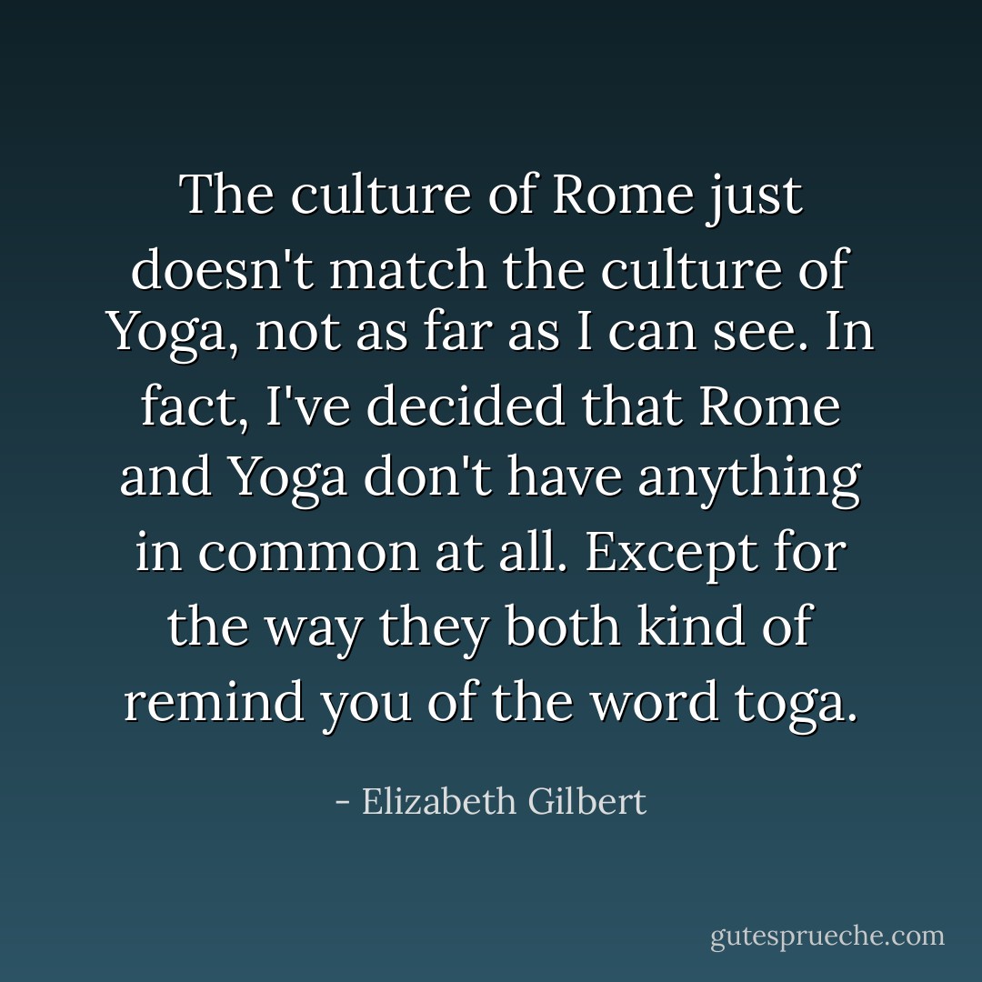 The culture of Rome just doesn't match the culture of Yoga, not as far as I can see. In fact, I've decided that Rome and Yoga don't have anything in common at all. Except for the way they both kind of remind you of the word toga. - Elizabeth Gilbert