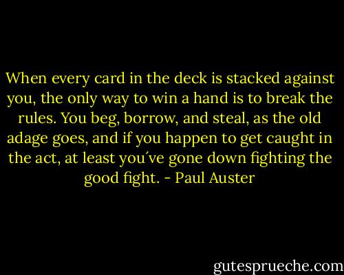 When every card in the deck is stacked against you, the only way to win a hand is to break the rules.<br />You beg, borrow, and steal, as the old adage goes, and if you happen to get caught in the act, at least you´ve gone down fighting the good fight. - Paul Auster