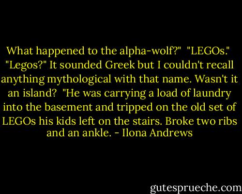 What happened to the alpha-wolf?" <br />"LEGOs." <br />"Legos?" It sounded Greek but I couldn't recall anything mythological with that name. Wasn't it an island? <br />"He was carrying a load of laundry into the basement and tripped on the old set of LEGOs his kids left on the stairs. Broke two ribs and an ankle. - Ilona Andrews