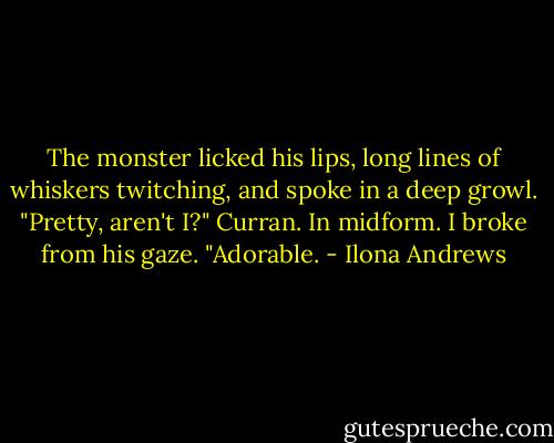 The monster licked his lips, long lines of whiskers twitching, and spoke in a deep growl. "Pretty, aren't I?" Curran. In midform. I broke from his gaze. "Adorable. - Ilona Andrews