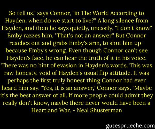 So tell us," says Connor, "in The World According to Hayden, when do we start to live?"<br />A long silence from Hayden, and then he says quietly, uneasily, "I don't know."<br />Emby razzes him. "That's not an answer."<br />But Connor reaches out and grabs Emby's arm, to shut him up- because Emby's wrong. Even though Connor can't see Hayden's face, he can hear the truth of it in his voice. There was no hint of evasion in Hayden's words. This was raw honesty, void of Hayden's usual flip attitude. It was perhaps the first truly honest thing Connor had ever heard him say. "Yes, it is an answer," Connor says. "Maybe it's the best answer of all. If more people could admit they really don't know, maybe there never would have been a Heartland War. - Neal Shusterman