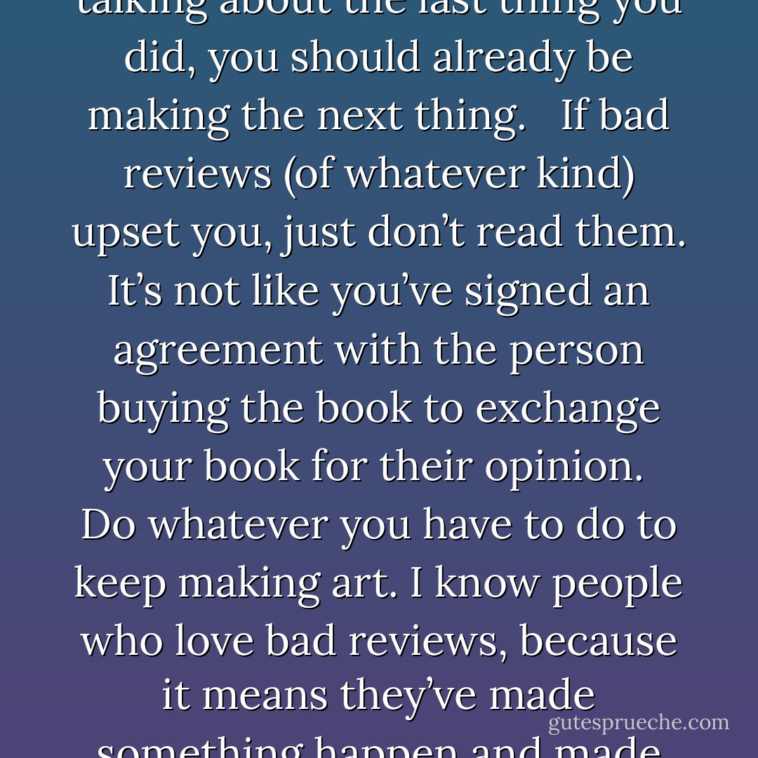 If you make art, people will talk about it. Some of the things they say will be nice, some won’t. You’ll already have made that art, and when they’re talking about the last thing you did, you should already be making the next thing.<br /><br /><br />If bad reviews (of whatever kind) upset you, just don’t read them. It’s not like you’ve signed an agreement with the person buying the book to exchange your book for their opinion.<br /><br />Do whatever you have to do to keep making art. I know people who love bad reviews, because it means they’ve made something happen and made people talk; I know people who have never read any of their reviews. It’s their call. You get on with making art. - Neil Gaiman