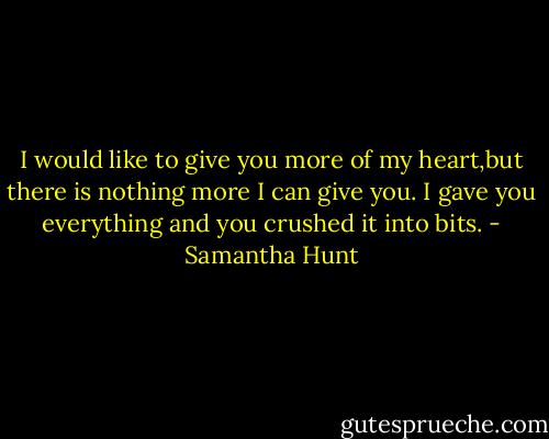 I would like to give you more of my heart,but there is nothing more I can give you. I gave you everything and you crushed it into bits. - Samantha Hunt