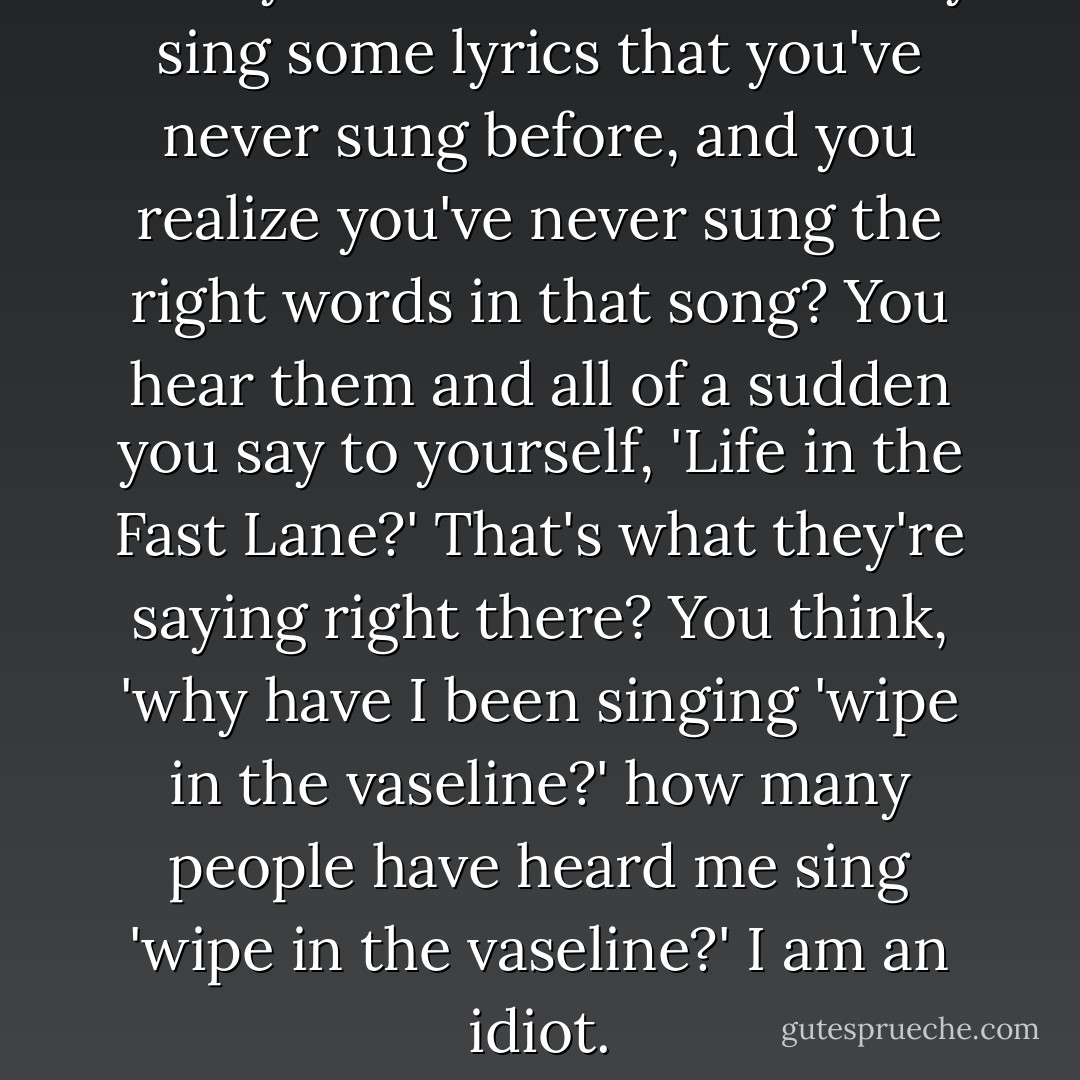 Have you ever heard somebody sing some lyrics that you've never sung before, and you realize you've never sung the right words in that song? You hear them and all of a sudden you say to yourself, 'Life in the Fast Lane?' That's what they're saying right there? You think, 'why have I been singing 'wipe in the vaseline?' how many people have heard me sing 'wipe in the vaseline?' I am an idiot. - Ellen DeGeneres
