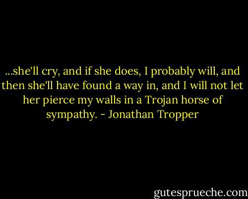 ...she'll cry, and if she does, I probably will, and then she'll have found a way in, and I will not let her pierce my walls in a Trojan horse of sympathy. - Jonathan Tropper