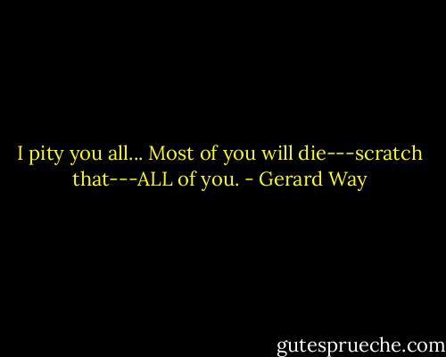 I pity you all... Most of you will die---scratch that---ALL of you. - Gerard Way