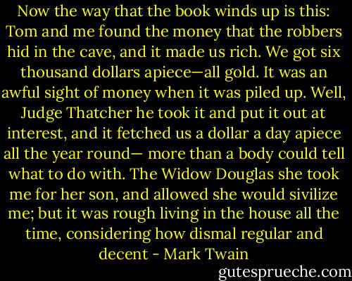 Now the way that the book winds up is this: Tom and me found the money that the robbers hid in the cave, and it made us rich. We got six thousand dollars apiece—all gold. It was an awful sight of money when it was piled up. Well, Judge Thatcher he took it and put it out at interest, and it fetched us a dollar a day apiece all the year round— more than a body could tell what to do with. The Widow Douglas she took me for her son, and allowed she would sivilize me; but it was rough living in the house all the time, considering how dismal regular and decent - Mark Twain