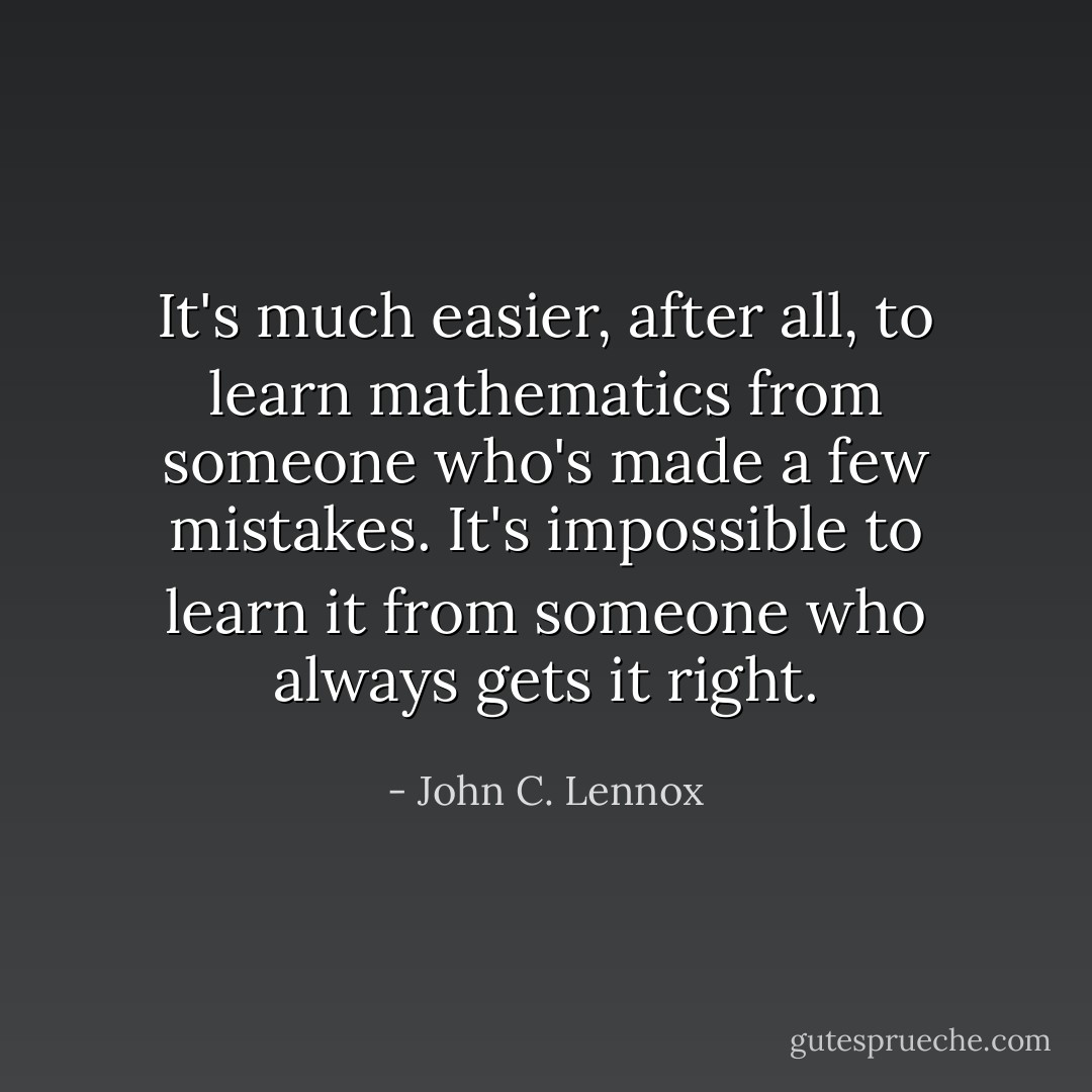 It's much easier, after all, to learn mathematics from someone who's made a few mistakes. It's impossible to learn it from someone who always gets it right. - John C. Lennox