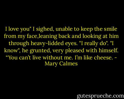 I love you" I sighed, unable to keep the smile from my face,leaning back and looking at him through heavy-lidded eyes. "I really do".<br />"I know", he grunted, very pleased with himself. “You can’t live without me. I’m like cheese. - Mary Calmes
