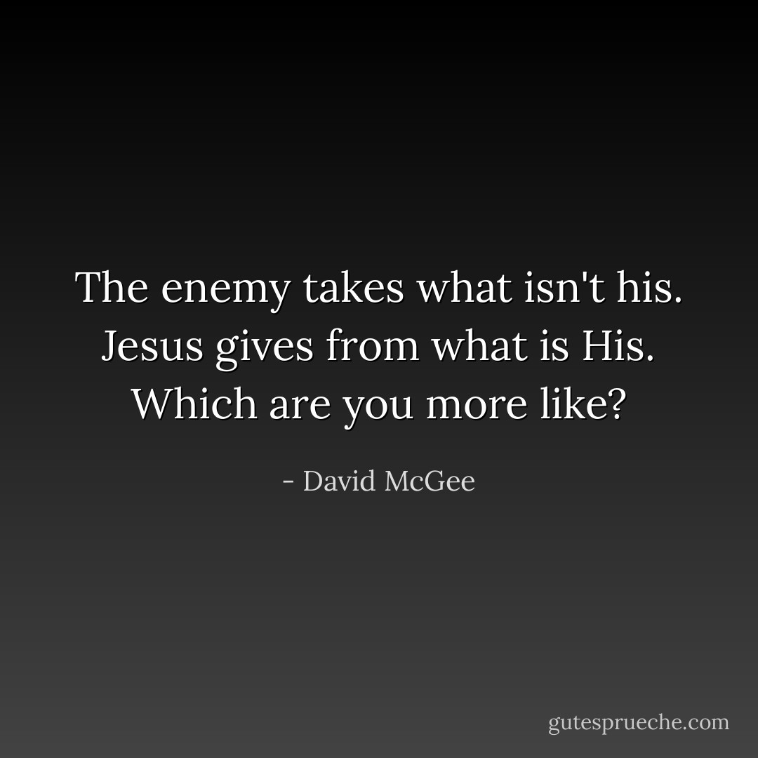 The enemy takes what isn't his. Jesus gives from what is His. Which are you more like? - David McGee