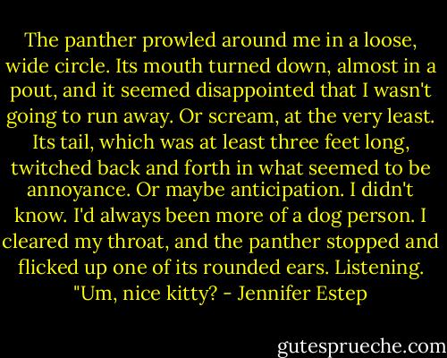 The panther prowled around me in a loose, wide circle. Its mouth turned down, almost in a pout, and it seemed disappointed that I wasn't going to run away. Or scream, at the very least. Its tail, which was at least three feet long, twitched back and forth in what seemed to be annoyance. Or maybe anticipation. I didn't know. I'd always been more of a dog person.<br />I cleared my throat, and the panther stopped and flicked up one of its rounded ears. Listening.<br />"Um, nice kitty? - Jennifer Estep