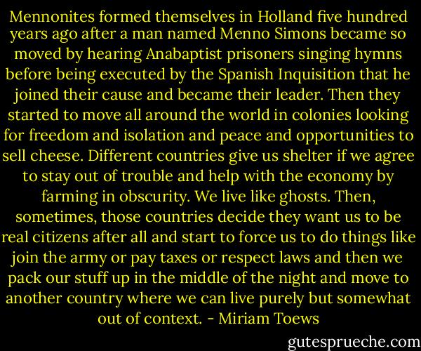 Mennonites formed themselves in Holland five hundred years ago after a man named Menno Simons became so moved by hearing Anabaptist prisoners singing hymns before being executed by the Spanish Inquisition that he joined their cause and became their leader. Then they started to move all around the world in colonies looking for freedom and isolation and peace and opportunities to sell cheese. Different countries give us shelter if we agree to stay out of trouble and help with the economy by farming in obscurity. We live like ghosts. Then, sometimes, those countries decide they want us to be real citizens after all and start to force us to do things like join the army or pay taxes or respect laws and then we pack our stuff up in the middle of the night and move to another country where we can live purely but somewhat out of context. - Miriam Toews