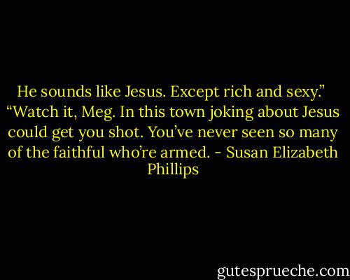 He sounds like Jesus. Except rich and sexy.” <br />“Watch it, Meg. In this town joking about Jesus could get you shot. You’ve never seen so many of the faithful who’re armed. - Susan Elizabeth Phillips