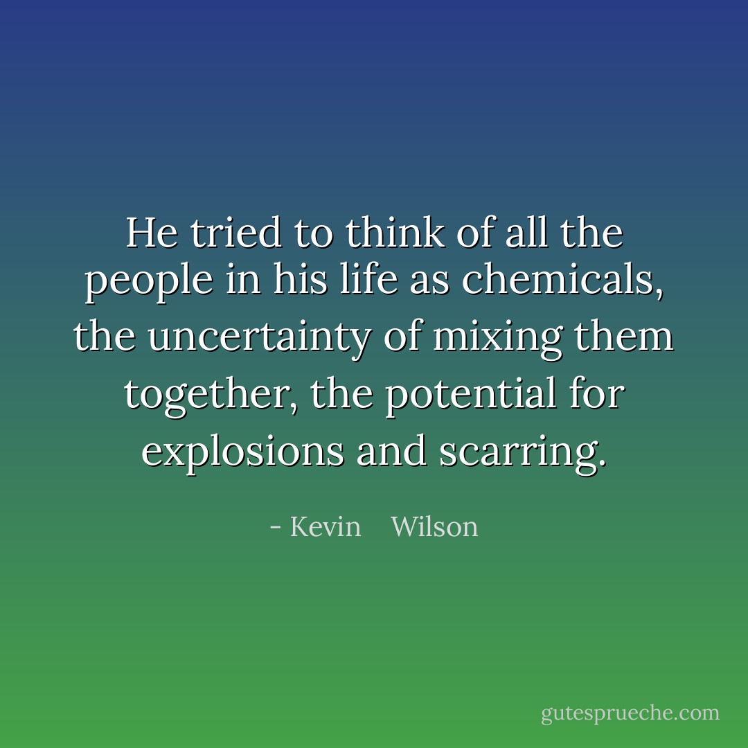 He tried to think of all the people in his life as chemicals, the uncertainty of mixing them together, the potential for explosions and scarring. - Kevin    Wilson