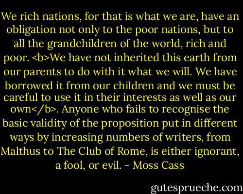 We rich nations, for that is what we are, have an obligation not only to the poor nations, but to all the grandchildren of the world, rich and poor. <b>We have not inherited this earth from our parents to do with it what we will. We have borrowed it from our children and we must be careful to use it in their interests as well as our own</b>. Anyone who fails to recognise the basic validity of the proposition put in different ways by increasing numbers of writers, from Malthus to The Club of Rome, is either ignorant, a fool, or evil. - Moss Cass
