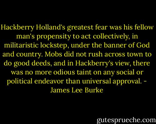 Hackberry Holland's greatest fear was his fellow man's propensity to act collectively, in militaristic lockstep, under the banner of God and country. Mobs did not rush across town to do good deeds, and in Hackberry's view, there was no more odious taint on any social or political endeavor than universal approval. - James Lee Burke