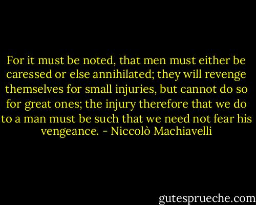 For it must be noted, that men must either be caressed or else annihilated; they will revenge themselves for small injuries, but cannot do so for great ones; the injury therefore that we do to a man must be such that we need not fear his vengeance. - Niccolò Machiavelli