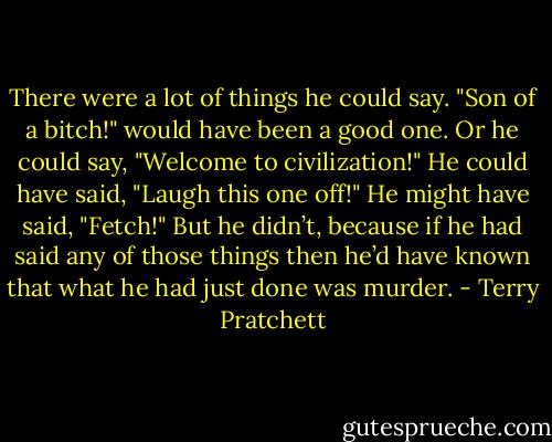 There were a lot of things he could say. "Son of a bitch!" would have been a good one. Or he could say, "Welcome to civilization!" He could have said, "Laugh this one off!" He might have said, "Fetch!" But he didn’t, because if he had said any of those things then he’d have known that what he had just done was murder. - Terry Pratchett
