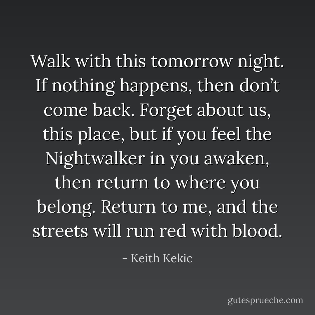 Walk with this tomorrow night. If nothing happens, then<br />don’t come back. Forget about us, this place, but if you feel the<br />Nightwalker in you awaken, then return to where you belong.<br />Return to me, and the streets will run red with blood. - Keith Kekic