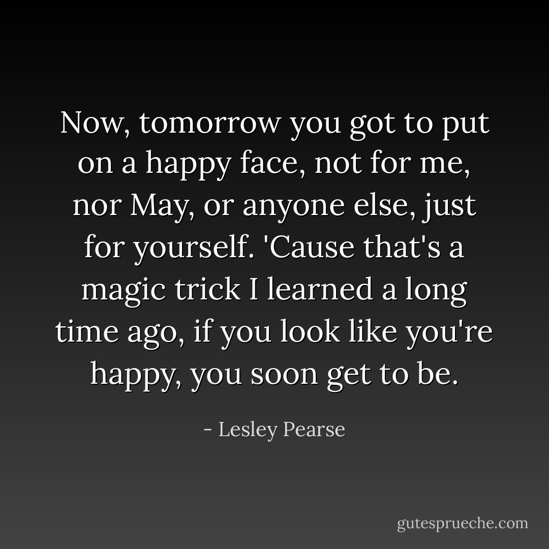Now, tomorrow you got to put on a happy face, not for me, nor May, or anyone else, just for yourself. 'Cause that's a magic trick I learned a long time ago, if you look like you're happy, you soon get to be. - Lesley Pearse