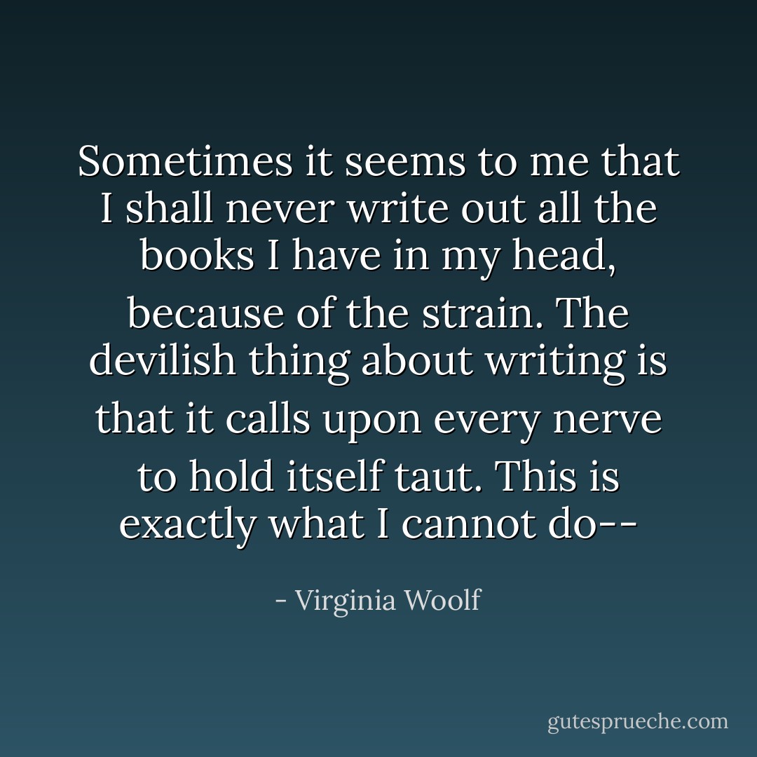 Sometimes it seems to me that I shall never write out all the books I have in my head, because of the strain. The devilish thing about writing is that it calls upon every nerve to hold itself taut. This is exactly what I cannot do-- - Virginia Woolf