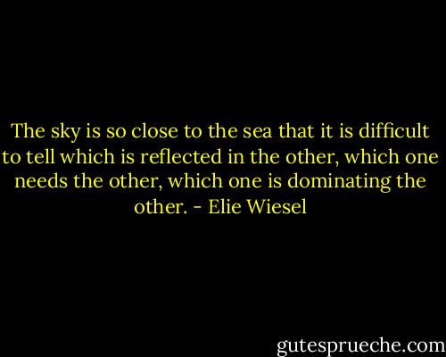 The sky is so close to the sea that it is difficult to tell which is reflected in the other, which one needs the other, which one is dominating the other. - Elie Wiesel