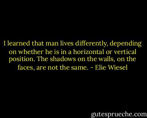 I learned that man lives differently, depending on whether he is in a horizontal or vertical position. The shadows on the walls, on the faces, are not the same. - Elie Wiesel
