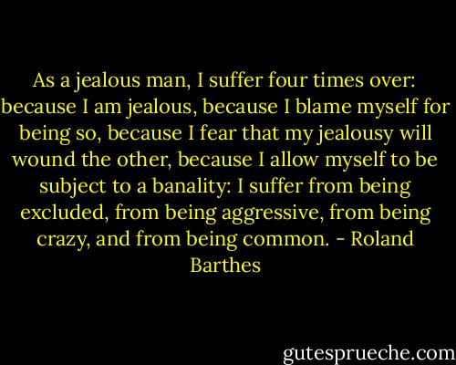 As a jealous man, I suffer four times over: because I am jealous, because I blame myself for being so, because I fear that my jealousy will wound the other, because I allow myself to be subject to a banality: I suffer from being excluded, from being aggressive, from being crazy, and from being common. - Roland Barthes