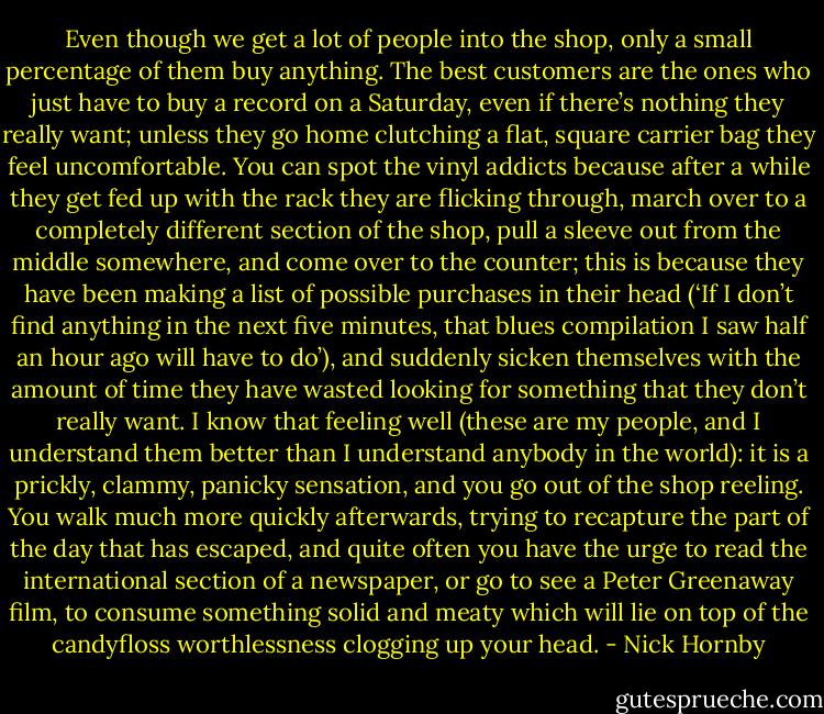 Even though we get a lot of people into the shop, only a small percentage of them buy anything. The best customers are the ones who just have to buy a record on a Saturday, even if there’s nothing they really want; unless they go home clutching a flat, square carrier bag they feel uncomfortable. You can spot the vinyl addicts because after a while they get fed up with the rack they are flicking through, march over to a completely different section of the shop, pull a sleeve out from the middle somewhere, and come over to the counter; this is because they have been making a list of possible purchases in their head (‘If I don’t find anything in the next five minutes, that blues compilation I saw half an hour ago will have to do’), and suddenly sicken themselves with the amount of time they have wasted looking for something that they don’t really want. I know that feeling well (these are my people, and I understand them better than I understand anybody in the world): it is a prickly, clammy, panicky sensation, and you go out of the shop reeling. You walk much more quickly afterwards, trying to recapture the part of the day that has escaped, and quite often you have the urge to read the international section of a newspaper, or go to see a Peter Greenaway film, to consume something solid and meaty which will lie on top of the candyfloss worthlessness clogging up your head. - Nick Hornby