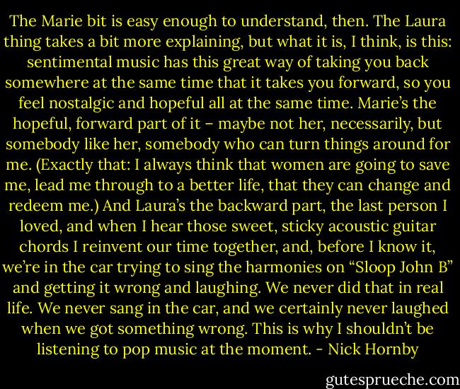 The Marie bit is easy enough to understand, then. The Laura thing takes a bit more explaining, but what it is, I think, is this: sentimental music has this great way of taking you back somewhere at the same time that it takes you forward, so you feel nostalgic and hopeful all at the same time. Marie’s the hopeful, forward part of it – maybe not her, necessarily, but somebody like her, somebody who can turn things around for me. (Exactly that: I always think that women are going to save me, lead me through to a better life, that they can change and redeem me.) And Laura’s the backward part, the last person I loved, and when I hear those sweet, sticky acoustic guitar chords I reinvent our time together, and, before I know it, we’re in the car trying to sing the harmonies on “Sloop John B” and getting it wrong and laughing. We never did that in real life. We never sang in the car, and we certainly never laughed when we got something wrong. This is why I shouldn’t be listening to pop music at the moment. - Nick Hornby